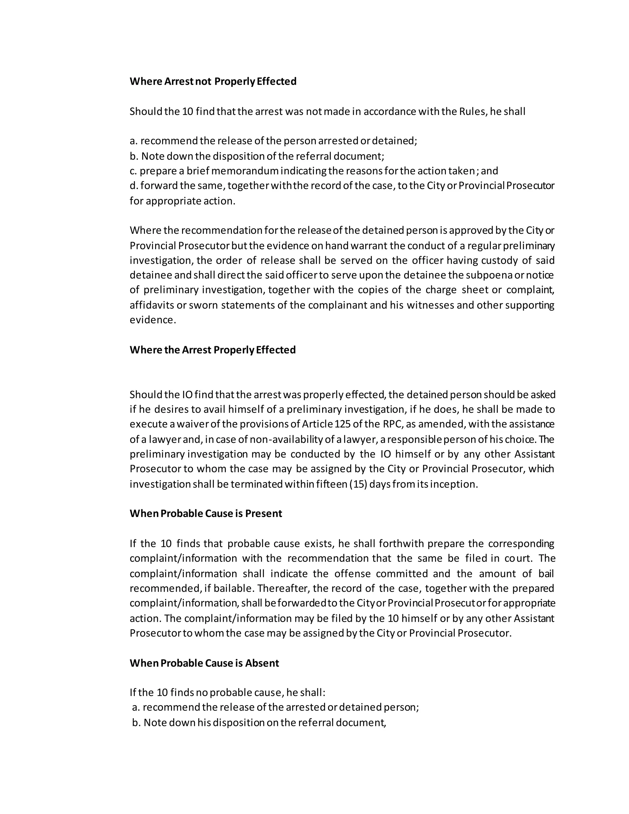 Where Arrestnot ProperlyEffected
Shouldthe 10 findthatthe arrest was notmade in accordance withthe Rules,he shall
a. recommendthe release of the personarrestedordetained;
b. Note downthe dispositionof the referral document;
c. prepare a brief memorandumindicatingthe reasonsforthe actiontaken;and
d.forward the same,togetherwiththe recordof the case,tothe CityorProvincialProsecutor
for appropriate action.
Where the recommendationforthe releaseof the detainedpersonisapprovedbythe Cityor
Provincial Prosecutorbutthe evidence onhandwarrant the conduct of a regularpreliminary
investigation, the order of release shall be served on the officer having custody of said
detainee andshall directthe saidofficerto serve uponthe detainee the subpoenaornotice
of preliminary investigation, together with the copies of the charge sheet or complaint,
affidavits or sworn statements of the complainant and his witnesses and other supporting
evidence.
Where the Arrest ProperlyEffected
Shouldthe IOfindthatthe arrestwasproperlyeffected,the detainedpersonshouldbe asked
if he desires to avail himself of a preliminary investigation, if he does, he shall be made to
execute awaiverof the provisionsof Article125 of the RPC,as amended,withthe assistance
of a lawyerand,incase of non-availabilityof alawyer,aresponsiblepersonof hischoice.The
preliminary investigation may be conducted by the IO himself or by any other Assistant
Prosecutor to whom the case may be assigned by the City or Provincial Prosecutor, which
investigationshall be terminatedwithinfifteen(15) daysfromitsinception.
WhenProbable Cause is Present
If the 10 finds that probable cause exists, he shall forthwith prepare the corresponding
complaint/information with the recommendation that the same be filed in court. The
complaint/information shall indicate the offense committed and the amount of bail
recommended,if bailable. Thereafter, the record of the case, together with the prepared
complaint/information,shall beforwardedtothe CityorProvincialProsecutorforappropriate
action. The complaint/information may be filed by the 10 himself or by any other Assistant
Prosecutortowhomthe case may be assignedbythe Cityor Provincial Prosecutor.
WhenProbable Cause is Absent
If the 10 findsnoprobable cause,he shall:
a. recommendthe release of the arrestedordetainedperson;
b. Note downhisdispositiononthe referral document,
 