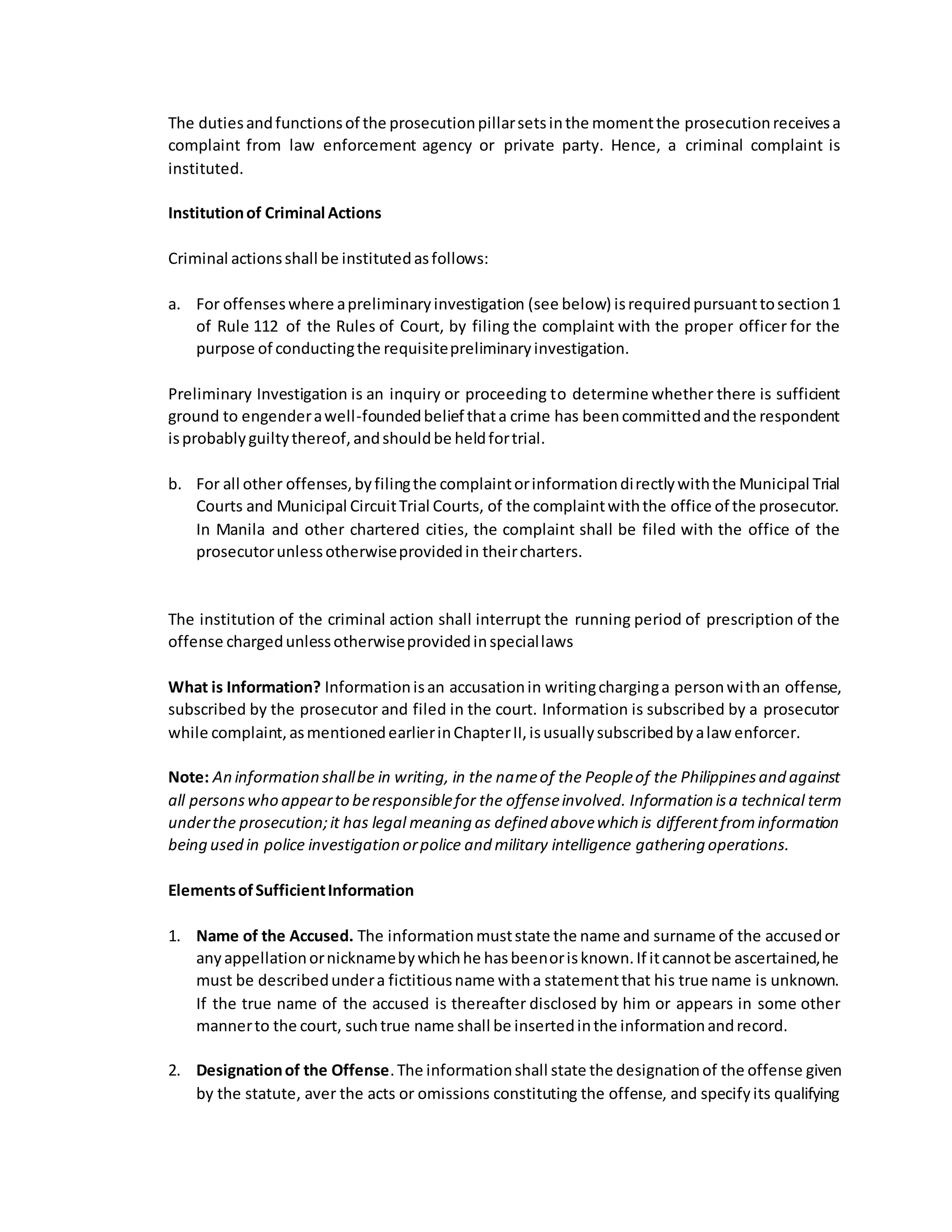 The dutiesandfunctionsof the prosecutionpillarsetsinthe momentthe prosecutionreceivesa
complaint from law enforcement agency or private party. Hence, a criminal complaint is
instituted.
Institutionof Criminal Actions
Criminal actionsshall be institutedasfollows:
a. For offenseswhere apreliminaryinvestigation (see below) isrequiredpursuanttosection1
of Rule 112 of the Rules of Court, by filing the complaint with the proper officer for the
purpose of conductingthe requisitepreliminaryinvestigation.
Preliminary Investigation is an inquiry or proceeding to determine whether there is sufficient
ground to engenderawell-foundedbelief thata crime has beencommittedandthe respondent
isprobablyguiltythereof,andshouldbe heldfortrial.
b. For all other offenses,byfilingthe complaintorinformationdirectlywiththe Municipal Trial
Courts and Municipal CircuitTrial Courts, of the complaintwiththe office of the prosecutor.
In Manila and other chartered cities, the complaint shall be filed with the office of the
prosecutorunlessotherwiseprovidedin theircharters.
The institution of the criminal action shall interrupt the running period of prescription of the
offense chargedunlessotherwiseprovidedinspeciallaws
What is Information? Informationisan accusationin writingcharginga personwithan offense,
subscribed by the prosecutor and filed in the court. Information is subscribed by a prosecutor
while complaint,asmentionedearlierinChapterII,isusuallysubscribedbyalaw enforcer.
Note: An information shallbe in writing, in the nameof the Peopleof the Philippinesand against
all personswho appearto beresponsiblefor the offenseinvolved. Information isa technical term
underthe prosecution;it has legal meaning as defined abovewhich is differentfrominformation
being used in police investigation orpolice and military intelligence gathering operations.
ElementsofSufficientInformation
1. Name of the Accused. The informationmuststate the name and surname of the accusedor
anyappellationornicknamebywhichhe hasbeenorisknown.If itcannotbe ascertained,he
must be describedundera fictitiousname witha statementthat his true name is unknown.
If the true name of the accused is thereafter disclosed by him or appears in some other
mannerto the court, suchtrue name shall be insertedinthe informationandrecord.
2. Designationof the Offense.The informationshall state the designationof the offense given
by the statute, aver the acts or omissions constituting the offense, and specifyits qualifying
 