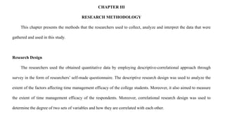 CHAPTER III
RESEARCH METHODOLOGY
This chapter presents the methods that the researchers used to collect, analyze and interpret the data that were
gathered and used in this study.
Research Design
The researchers used the obtained quantitative data by employing descriptive-correlational approach through
survey in the form of researchers’ self-made questionnaire. The descriptive research design was used to analyze the
extent of the factors affecting time management efficacy of the college students. Moreover, it also aimed to measure
the extent of time management efficacy of the respondents. Moreover, correlational research design was used to
determine the degree of two sets of variables and how they are correlated with each other.
 