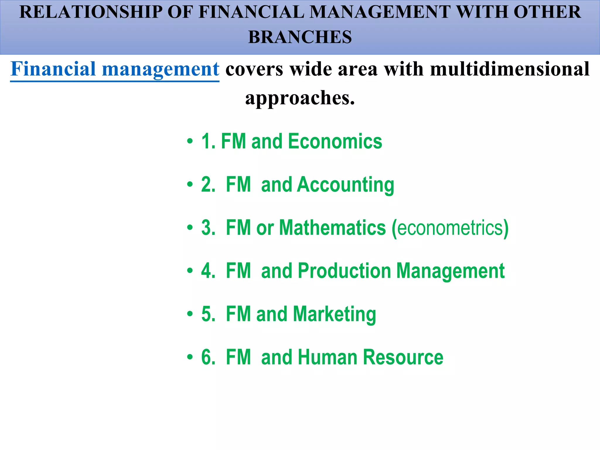 RELATIONSHIP OF FINANCIAL MANAGEMENT WITH OTHER
BRANCHES
Financial management covers wide area with multidimensional
approaches.
• 1. FM and Economics
• 2. FM and Accounting
• 3. FM or Mathematics (econometrics)
• 4. FM and Production Management
• 5. FM and Marketing
• 6. FM and Human Resource
 