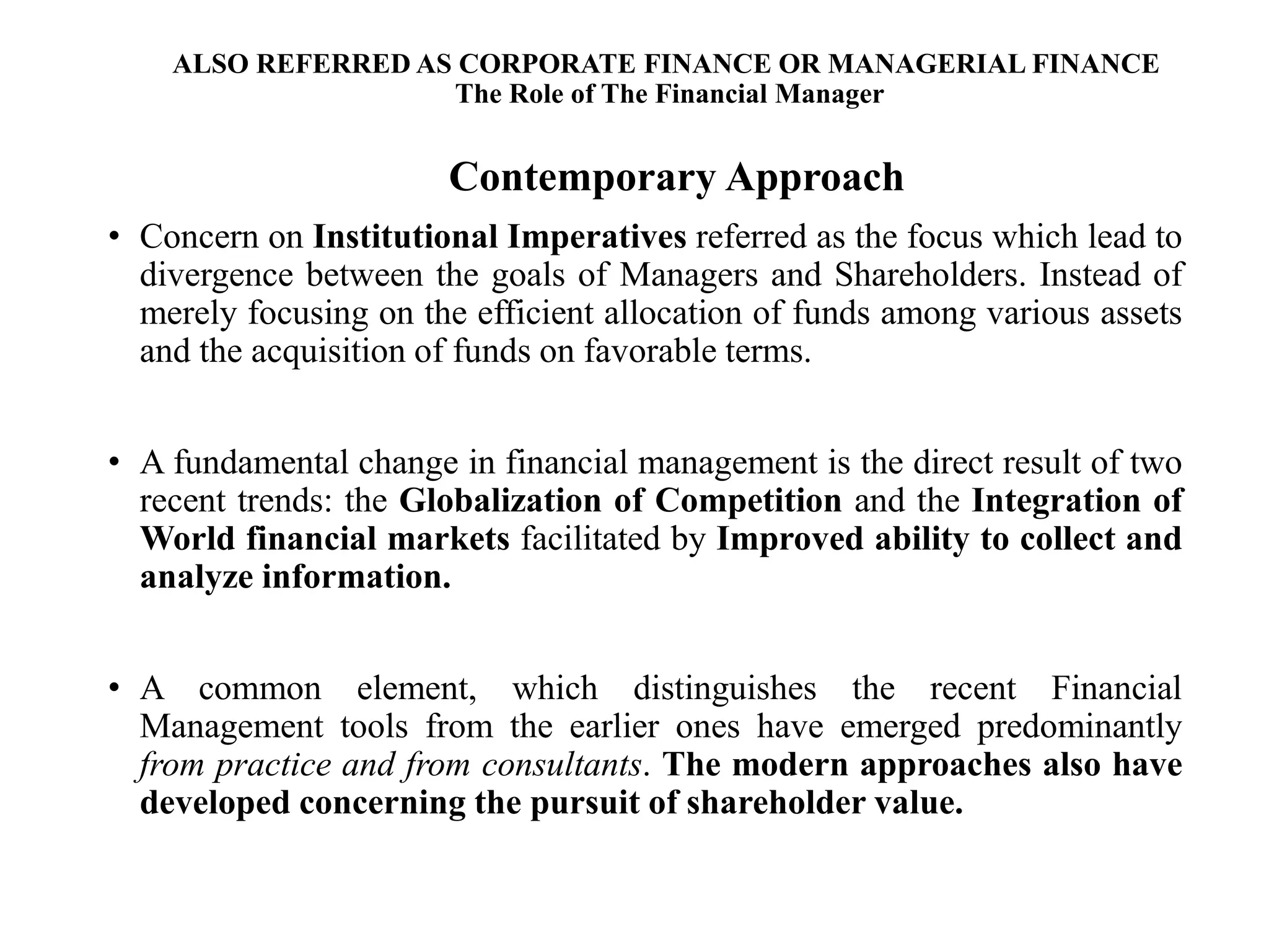 ALSO REFERRED AS CORPORATE FINANCE OR MANAGERIAL FINANCE
The Role of The Financial Manager
Contemporary Approach
• Concern on Institutional Imperatives referred as the focus which lead to
divergence between the goals of Managers and Shareholders. Instead of
merely focusing on the efficient allocation of funds among various assets
and the acquisition of funds on favorable terms.
• A fundamental change in financial management is the direct result of two
recent trends: the Globalization of Competition and the Integration of
World financial markets facilitated by Improved ability to collect and
analyze information.
• A common element, which distinguishes the recent Financial
Management tools from the earlier ones have emerged predominantly
from practice and from consultants. The modern approaches also have
developed concerning the pursuit of shareholder value.
19
 