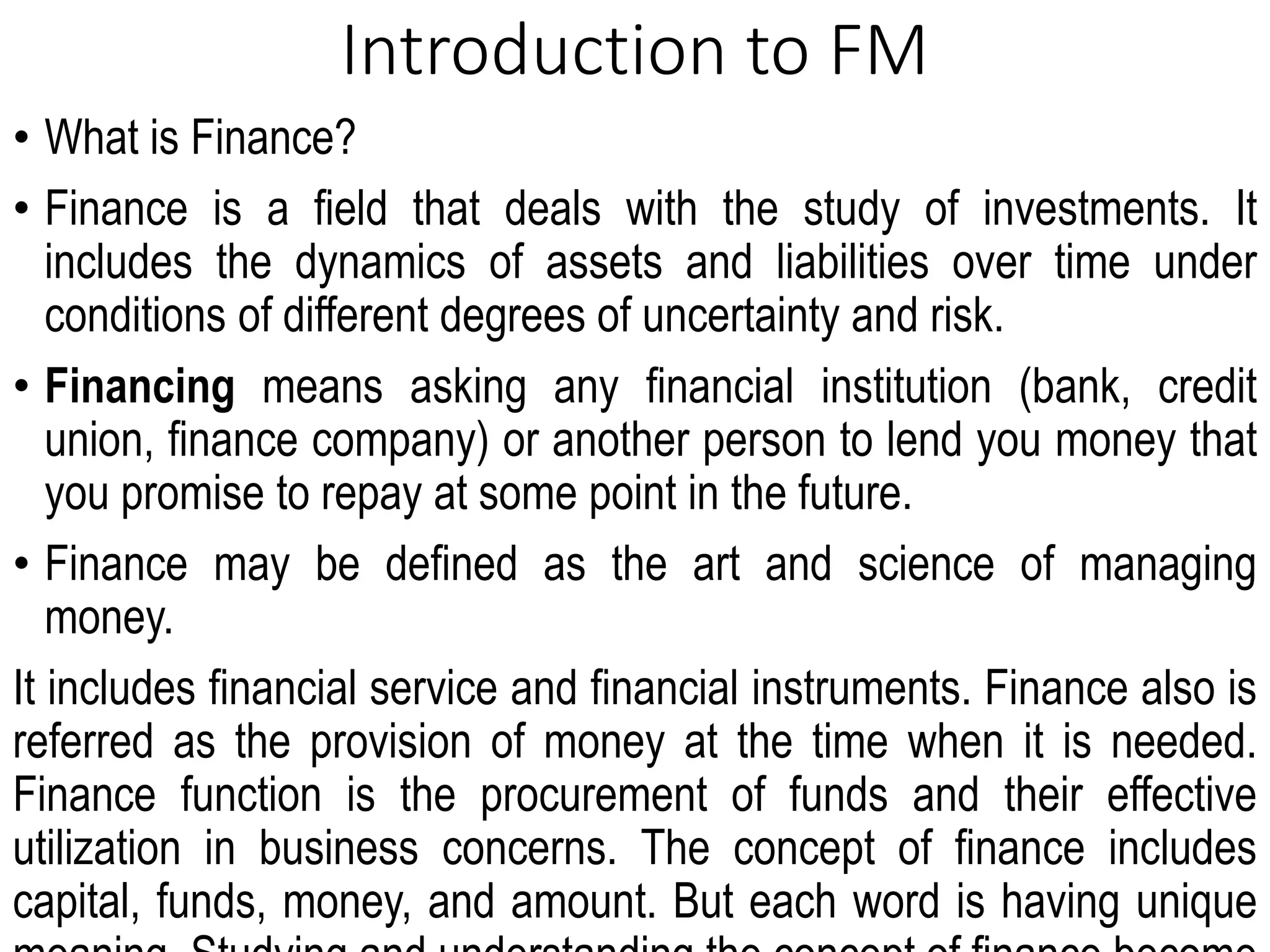 Introduction to FM
• What is Finance?
• Finance is a field that deals with the study of investments. It
includes the dynamics of assets and liabilities over time under
conditions of different degrees of uncertainty and risk.
• Financing means asking any financial institution (bank, credit
union, finance company) or another person to lend you money that
you promise to repay at some point in the future.
• Finance may be defined as the art and science of managing
money.
It includes financial service and financial instruments. Finance also is
referred as the provision of money at the time when it is needed.
Finance function is the procurement of funds and their effective
utilization in business concerns. The concept of finance includes
capital, funds, money, and amount. But each word is having unique
 