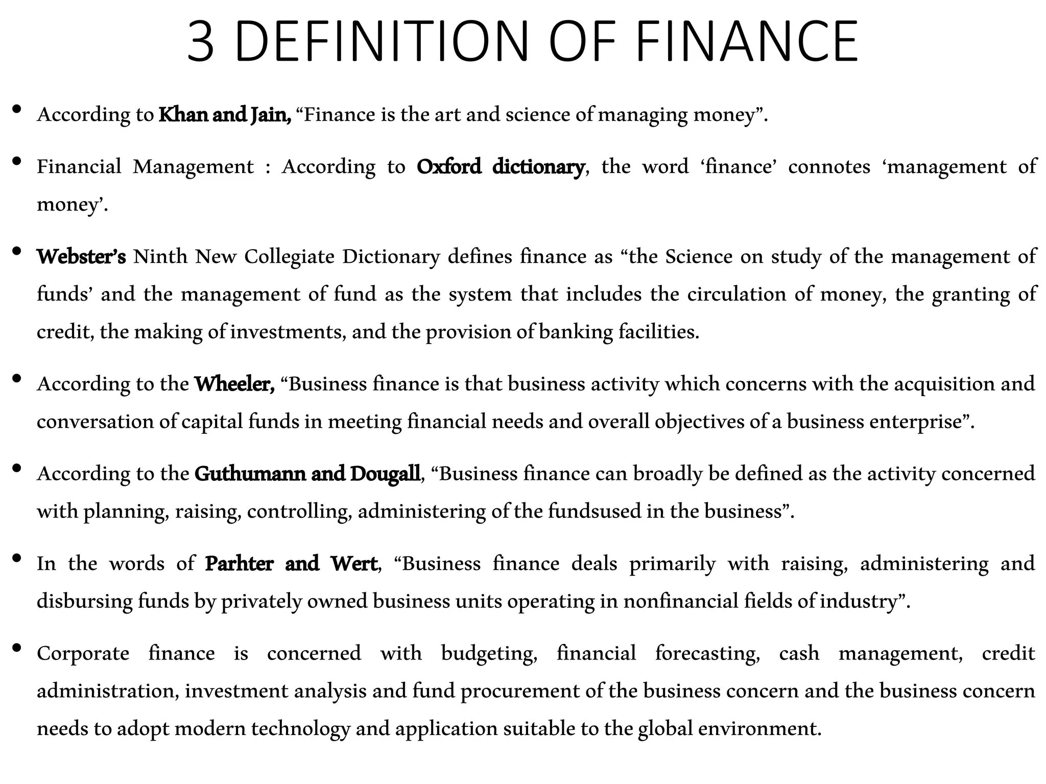 3 DEFINITION OF FINANCE
• AccordingtoKhanandJain,“Finance istheartandscienceofmanaging money”.
• Financial Management : According to Oxford dictionary, the word ‘finance’ connotes ‘management of
money’.
• Webster’s Ninth New Collegiate Dictionary defines finance as “the Science on study of the management of
funds’ and the management of fund as the system that includes the circulation of money, the granting of
credit,themakingofinvestments,andtheprovisionofbankingfacilities.
• AccordingtotheWheeler, “Business financeisthatbusiness activitywhichconcernswiththeacquisitionand
conversationofcapitalfundsinmeetingfinancialneedsandoverallobjectivesofabusinessenterprise”.
• According to theGuthumannandDougall,“Businessfinance canbroadly bedefinedas theactivity concerned
withplanning, raising,controlling,administering ofthefundsusedinthebusiness”.
• In the words of Parhter and Wert, “Business finance deals primarily with raising, administering and
disbursingfundsbyprivatelyownedbusinessunitsoperatinginnonfinancial fieldsofindustry”.
• Corporate finance is concerned with budgeting, financial forecasting, cash management, credit
administration, investment analysis andfundprocurementof thebusiness concern and thebusiness concern
needstoadoptmoderntechnologyandapplicationsuitabletotheglobalenvironment.
 