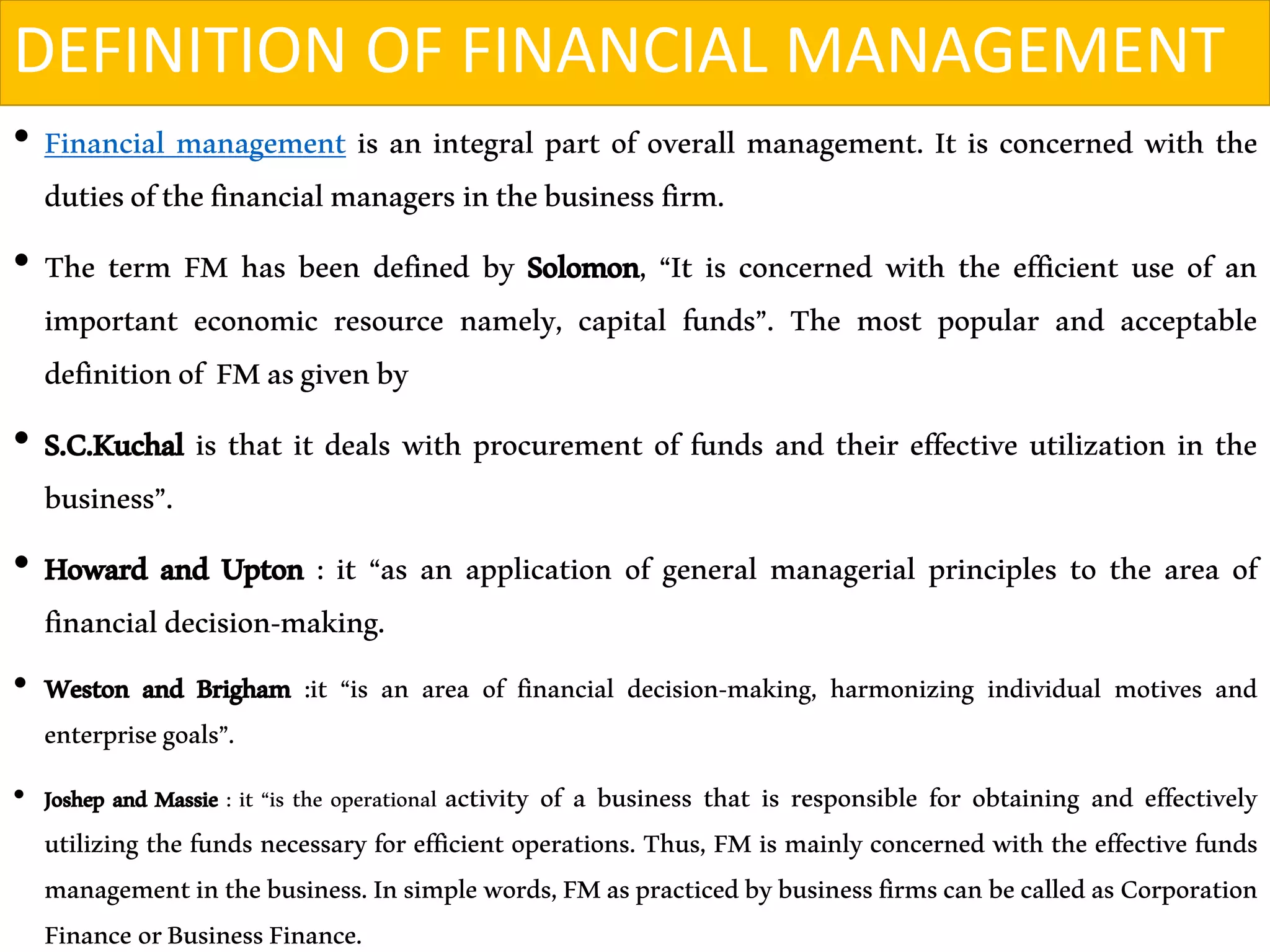 DEFINITION OF FINANCIAL MANAGEMENT
• Financial management is an integral part of overall management. It is concerned with the
dutiesofthefinancialmanagers inthebusinessfirm.
• The term FM has been defined by Solomon, “It is concerned with the efficient use of an
important economic resource namely, capital funds”. The most popular and acceptable
definitionof FMasgivenby
• S.C.Kuchal is that it deals with procurement of funds and their effective utilization in the
business”.
• Howard and Upton : it “as an application of general managerial principles to the area of
financialdecision-making.
• Weston and Brigham :it “is an area of financial decision-making, harmonizing individual motives and
enterprisegoals”.
• Joshep and Massie : it “is the operational activity of a business that is responsible for obtaining and effectively
utilizing the funds necessary for efficient operations. Thus, FM is mainly concerned with the effective funds
managementinthebusiness.Insimplewords,FMaspracticedbybusinessfirmscanbecalledasCorporation
Finance orBusinessFinance.
 
