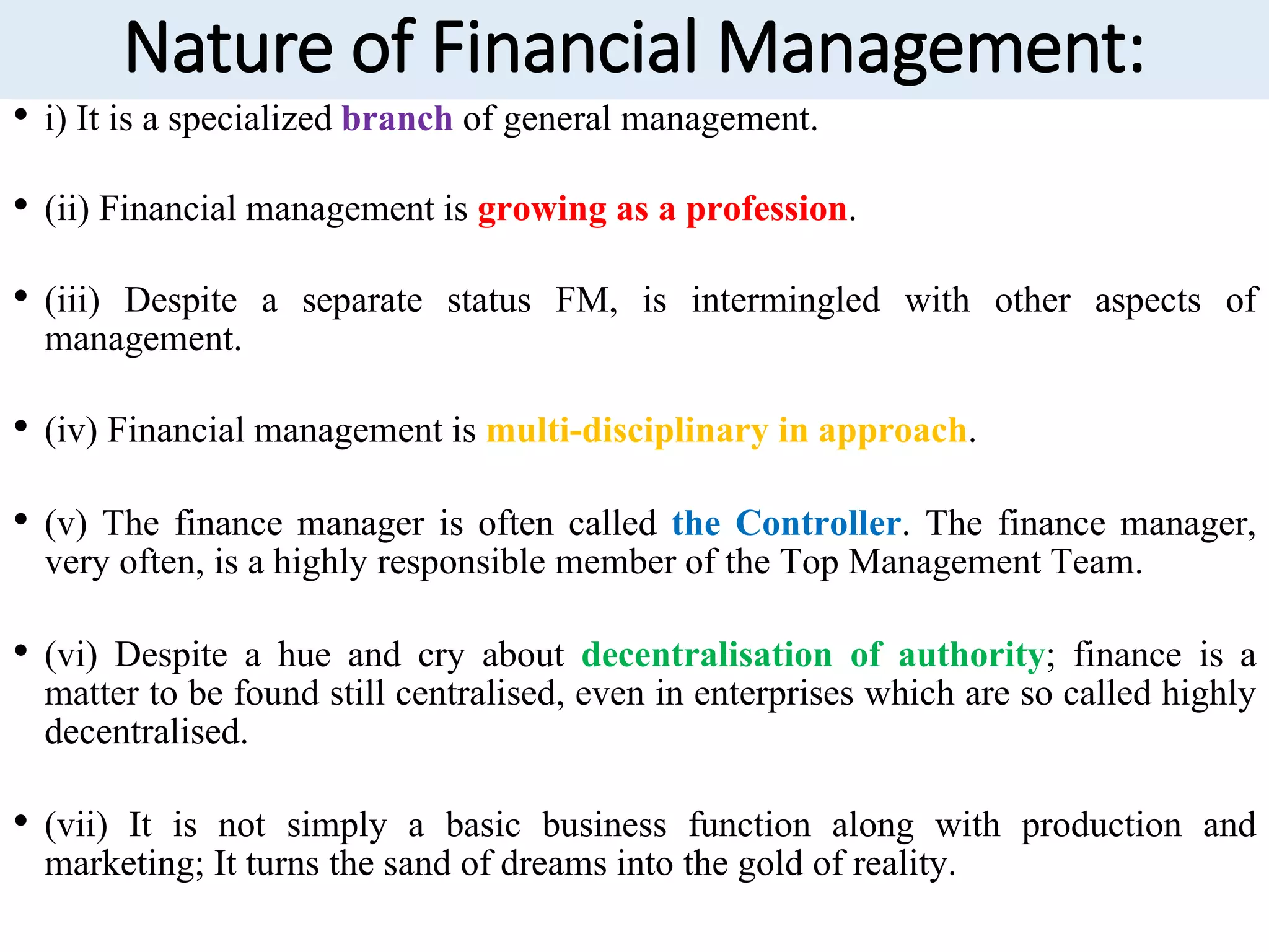 Nature of Financial Management:
• i) It is a specialized branch of general management.
• (ii) Financial management is growing as a profession.
• (iii) Despite a separate status FM, is intermingled with other aspects of
management.
• (iv) Financial management is multi-disciplinary in approach.
• (v) The finance manager is often called the Controller. The finance manager,
very often, is a highly responsible member of the Top Management Team.
• (vi) Despite a hue and cry about decentralisation of authority; finance is a
matter to be found still centralised, even in enterprises which are so called highly
decentralised.
• (vii) It is not simply a basic business function along with production and
marketing; It turns the sand of dreams into the gold of reality.
 