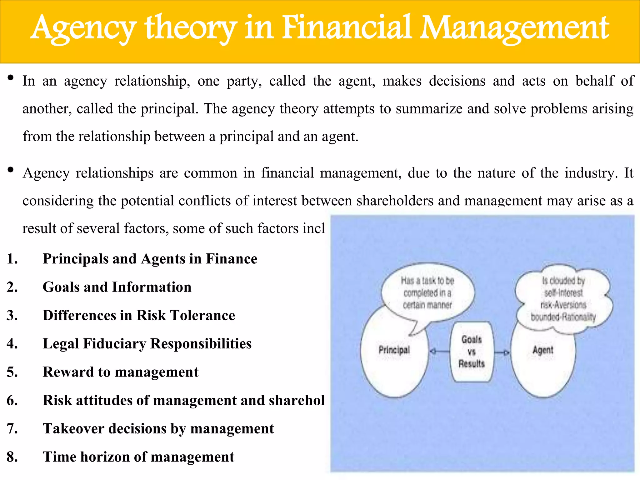 Agency theory in Financial Management
• In an agency relationship, one party, called the agent, makes decisions and acts on behalf of
another, called the principal. The agency theory attempts to summarize and solve problems arising
from the relationshipbetween a principal and an agent.
• Agency relationships are common in financial management, due to the nature of the industry. It
considering the potential conflicts of interest between shareholders and management may arise as a
result of several factors, some of such factors include:
1. Principalsand Agents in Finance
2. Goals and Information
3. Differencesin Risk Tolerance
4. Legal FiduciaryResponsibilities
5. Reward to management
6. Risk attitudesof managementand shareholders
7. Takeover decisionsby management
8. Time horizonof management
 