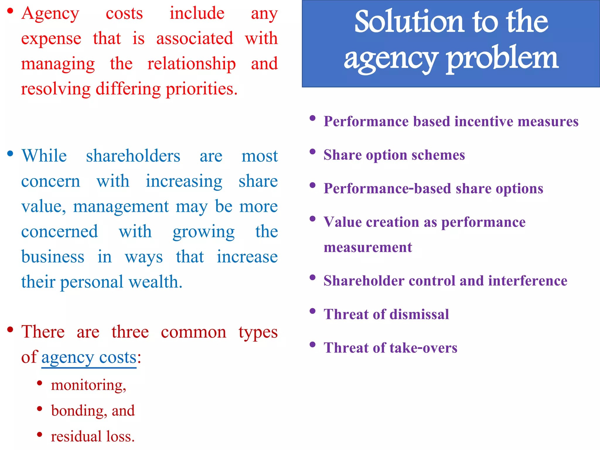 • Agency costs include any
expense that is associated with
managing the relationship and
resolving differing priorities.
• While shareholders are most
concern with increasing share
value, management may be more
concerned with growing the
business in ways that increase
their personal wealth.
• There are three common types
of agency costs:
• monitoring,
• bonding, and
• residual loss.
Solution to the
agency problem
• Performance based incentive measures
• Share option schemes
• Performance-based share options
• Value creation as performance
measurement
• Shareholder control and interference
• Threat of dismissal
• Threat of take-overs
 