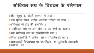 सोववयत संघ के ववघटन के पररणाम
❖शीत युद्ध का संघषि समातत हो गया ।
❖एक ध्रुवीय ववचव अथाित अमरीका वचितव का उदय ।
❖हर्थयारों की होड की समास्तत ।
❖ सोववयत खेमे का अंत और 15 नए देशों का उदय ।
❖रूस सोववयत संघ का उत्तरार्धकारी बना ।
❖ववचव राजनीतत में शस्क्त संबंध पररवतिन हो गए ।
❖समाजवादी ववचारधारा पर प्रचनर्चन्ह या पंजीवादी उदारवादी
व्यवतथा का
 