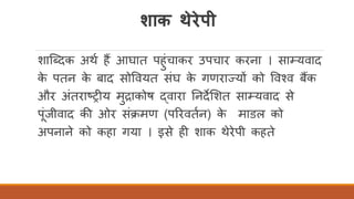 शाक थेरेपी
शास्ददक अथि हैं आघात पहुंचाकर उपचार करना । साम्यवाद
के पतन के बाद सोववयत संघ के गणराज्यों को ववचव बैंक
और अंतराष्ट्रीय मुद्राकोष द्वारा तनदेर्शत साम्यवाद से
पंजीवाद की ओर संक्मण (पररवतिन) के माडल को
अपनाने को कहा गया । इसे ही शाक थेरेपी कहते
 