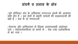 संघषा व तनाव के क्षेत्र
oपवि सोववयत संघ के अर्धकांश गणराज्य संघषि की आकांशा
वाले क्षेत्र हैं । इन देशों में बाहरी ताकतों की दखलन्दाजी भी
बढ़ी हैं । रूस के दो गणराज्यों
oचेचन्या और दार्गततान में दहंसक अलगाववादी आंदोलन
चले । चेकोतलोवाककया दो भागों मे - चेक तथा तलोवाककया
में बंट गया ।
 