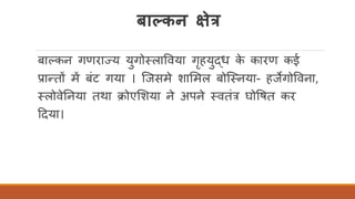 र्ाल्कन क्षेत्र
बाककन गणराज्य युगोतलाववया गृहयुद्ध के कारण कई
प्रान्तों में बंट गया । स्जसमे शार्मल बोस्तनया- हजेगोववना,
तलोवेतनया तथा क्ोएर्शया ने अपने तवतंत्र घोवषत कर
ददया।
 