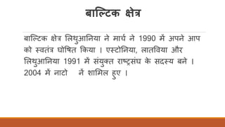 र्ाल्ल्टक क्षेत्र
बास्कटक क्षेत्र र्लथुआतनया ने माचि ने 1990 में अपने आप
को तवतंत्र घोवषत ककया । एतटोतनया, लातववया और
र्लथुआतनया 1991 में संयुक्त राष्ट्रसंघ के सदतय बने ।
2004 में नाटो नें शार्मल हुए ।
 