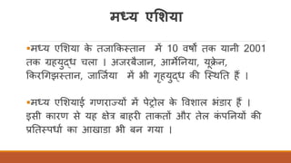 मध्य एमशया
▪मध्य एर्शया के तजाककततान में 10 वषों तक यानी 2001
तक ग्रहयुद्ध चला । अजरबैजान, आमेतनया, यक्े न,
ककरर्गझततान, जास्जिया में भी गृहयुद्ध की स्तथतत हैं ।
▪मध्य एर्शयाई गणराज्यों में पेरोल के ववशाल भंडार हैं ।
इसी कारण से यह क्षेत्र बाहरी ताकतों और तेल कं पतनयों की
प्रतततपधाि का आखाडा भी बन गया ।
 