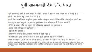 पूवी साम्यवादी देश और भारत
•पवि साम्यवादी देशों के साथ भारत के संबंध अच्छे हैं, रूस के साथ ववशेष रूप से प्रगाढ़ हैं ।
•दोनों का सपना बह ध्रुवीय ववचव का हैं ।
•दोनों देश सहअस्ततत्व, समदहक सुरक्षा, क्षेत्रीय संप्रभुता, तवतंत्र ववदेश नीतत, अंतराष्ट्रीय झगड़ों का
वाताि द्वारा हल, संयुक्त राष्ट्रसंघ के सुदृढीकरण तथा लोकतन्त्र में ववचवास रखते हैं ।
•2001 में भारत और रूस द्वारा 80 द्ववपक्षीय समझोतों पर हतताक्षर ।
•भारत रूसी हर्थयारों का खरीददार ।
•रूस से तेल आयात ।
•प्रमास्ववक योजना तथा अंतररक्ष योजना में रूसी मदद ।
•कजाककततान और तुकमेतनततान के साथ ऊजाि आयात बढाने की कोर्शश ।
•गोवा में ददसंबर 2016 में हुए ब्रिक्स (BRICS) सम्मेलन के दौरान रूस -भारत के बीच हुए 17 वें
वावषिक सम्मेलन में भारत के प्रधानमंत्री नरेंद्र मोदी एवं रूस के राष्ट्रपतत व्लादमीर पुतीन के बीच रक्षा,
परमाणु ऊजाि, अन्तररक्ष अर्भयान समेत आर्थिक सम्बन्धो को बढ़ावा देने एवं उनके लक्ष्यों की प्रास्तत
पर बल ।
 