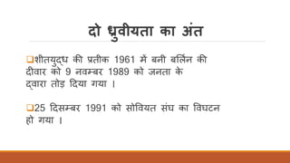 दो ध्रुवीयता का अंत
❑शीतयुद्ध की प्रतीक 1961 में बनी बर्लिन की
दीवार को 9 नवम्बर 1989 को जनता के
द्वारा तोड़ ददया गया ।
❑25 ददसम्बर 1991 को सोववयत संघ का ववघटन
हो गया ।
 