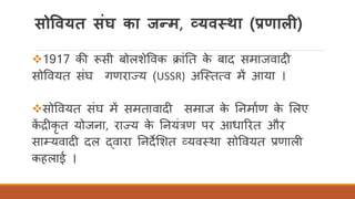 सोववयत संघ का जन्म, व्यवस्था (प्रणाली)
❖1917 की रूसी बोलशेववक क्ांतत के बाद समाजवादी
सोववयत संघ गणराज्य (USSR) अस्ततत्व में आया ।
❖सोववयत संघ में समतावादी समाज के तनमािण के र्लए
कें द्रीकृ त योजना, राज्य के तनयंत्रण पर आधाररत और
साम्यवादी दल द्वारा तनदेर्शत व्यवतथा सोववयत प्रणाली
कहलाई ।
 