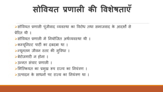 सोववयत प्रणाली की ववशेषताएँ
➢सोववयत प्रणाली पंजीवाद व्यवतथा का ववरोध तथा समाजवाद के आदशों से
प्रेररत थी ।
➢सोववयत प्रणाली में तनयोस्जत अथिव्यवतथा थी ।
➢कम्यतनतट पाटी का दबदबा था ।
➢न्यनतम जीवन ततर की सुववधा ।
➢बेरोजगारी न होना ।
➢उन्नत संचार प्रणाली ।
➢र्मस्ककयत का प्रमुख रूप राज्य का तनयंत्रण ।
➢उत्पादन के साधनों पर राज्य का तनयंत्रण था ।
 