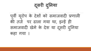 दूसरी दुननया
पवी यरोप के देशों को समाजवादी प्रणाली
की तजि पर ढाला गया था, इन्हें ही
समाजवादी खेमे के देश या दसरी दुतनया
कहा गया ।
 
