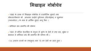 ममखाइल गोर्ााचेव
✓1980 के दशक में र्मखाइल गोबािचेव ने राजनीततक सुधारों तथा
लोकतान्त्रीकरण को अपनाया उन्होने पुनिरचना (पेरेतत्रोइका) व खुलापन
(ग्लातनोतत ) के नाम से आर्थिक सुधार लाग ककए ।
✓सोववयत संघ समास्तत की घोषणा
✓1991 में बोररस येकतर्सन के नेतृत्व में यरोप के देशों ने तथा रूस, यक्े न व
बेलारूस ने सोववयत संघ की समास्तत की घोषणा की ।
✓CIS (तवतंत्र राज्यों का राष्ट्रकु ल) बना 15 नए देशों का उदय हुआ ।
 