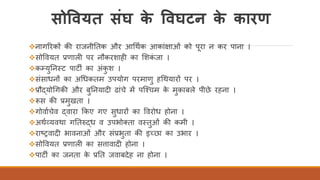सोववयत संघ के ववघटन के कारण
❖नागररकों की राजनीततक और आर्थिक आकांक्षाओं को परा न कर पाना ।
❖सोववयत प्रणाली पर नौकरशाही का र्शकं जा ।
❖कम्युतनतट पाटी का अंकु श ।
❖संसाधनों का अर्धकतम उपयोग परमाणु हर्थयारों पर ।
❖प्रौद्योर्गकी और बुतनयादी ढांचे में पस्चचम के मुक़ाबले पीछे रहना ।
❖रूस की प्रमुखता ।
❖गोवािचेव द्वारा ककए गए सुधारों का ववरोध होना ।
❖अथिव्यवथा गततरुद्ध व उपभोक्ता वततुओं की कमी ।
❖राष्ट्रवादी भावनाओं और संप्रभुता की इच्छा का उभार ।
❖सोववयत प्रणाली का सत्तावादी होना ।
❖पाटी का जनता के प्रतत जवाबदेह ना होना ।
 