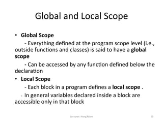 Global	
  and	
  Local	
  Scope	
  
•  Global	
  Scope	
  
	
  	
  	
  	
  	
  	
  	
  -­‐	
  Everything	
  deﬁned	
  at	
  the	
  program	
  scope	
  level	
  (i.e.,	
  
outside	
  func9ons	
  and	
  classes)	
  is	
  said	
  to	
  have	
  a	
  global	
  
scope	
  	
  
	
  	
  	
  	
  	
  	
  	
  -­‐	
  Can	
  be	
  accessed	
  by	
  any	
  func9on	
  deﬁned	
  below	
  the	
  
declara9on	
  
•  Local	
  Scope	
  
	
  	
  	
  	
  	
  	
  	
  -­‐	
  Each	
  block	
  in	
  a	
  program	
  deﬁnes	
  a	
  local	
  scope	
  .	
  	
  
	
  	
  	
  	
  	
  	
  -­‐	
  	
  In	
  general	
  variables	
  declared	
  inside	
  a	
  block	
  are	
  
accessible	
  only	
  in	
  that	
  block	
  

                                             Lecturer:	
  Hong	
  Mom	
                                        10	
  
 