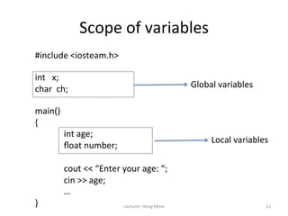 Scope	
  of	
  variables	
  
#include	
  <iosteam.h>	
  
	
  
int	
  	
  	
  x;	
  
char	
  	
  ch;	
                                                  Global	
  variables	
  
	
  
main()	
  
{	
  
        	
  int	
  age;	
  
                                                                          Local	
  variables	
  
        	
  ﬂoat	
  number;	
  
	
  
        	
  cout	
  <<	
  “Enter	
  your	
  age:	
  “;	
  
        	
  cin	
  >>	
  age;	
  
        	
  …	
  
}	
                                 Lecturer:	
  Hong	
  Mom	
                                11	
  
 