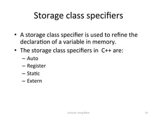 Storage	
  class	
  speciﬁers	
  
•  A	
  storage	
  class	
  speciﬁer	
  is	
  used	
  to	
  reﬁne	
  the	
  
   declara9on	
  of	
  a	
  variable	
  in	
  memory.	
  
•  The	
  storage	
  class	
  speciﬁers	
  in	
  	
  C++	
  are:	
  
    –  Auto	
  
    –  Register	
  
    –  Sta9c	
  
    –  Extern	
  




                                Lecturer:	
  Hong	
  Mom	
                     14	
  
 