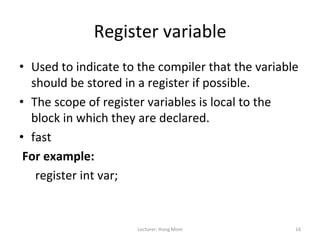 Register	
  variable	
  
•  Used	
  to	
  indicate	
  to	
  the	
  compiler	
  that	
  the	
  variable	
  
     should	
  be	
  stored	
  in	
  a	
  register	
  if	
  possible.	
  
•  The	
  scope	
  of	
  register	
  variables	
  is	
  local	
  to	
  the	
  
     block	
  in	
  which	
  they	
  are	
  declared.	
  
•  fast	
  
	
  For	
  example:	
  	
  
      	
  register	
  int	
  var;	
  	
  


                                 Lecturer:	
  Hong	
  Mom	
                    16	
  
 