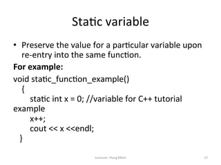 Sta9c	
  variable	
  
•  Preserve	
  the	
  value	
  for	
  a	
  par9cular	
  variable	
  upon	
  
                re-­‐entry	
  into	
  the	
  same	
  func9on.	
  
For	
  example:	
  
void	
  sta9c_func9on_example()	
  
	
  	
  	
  	
  {	
  	
  
	
  	
  	
  	
  	
  	
  	
  	
  sta9c	
  int	
  x	
  =	
  0;	
  //variable	
  for	
  C++	
  tutorial	
  
example	
  	
  
	
  	
  	
  	
  	
  	
  	
  	
  x++;	
  
	
  	
  	
  	
  	
  	
  	
  	
  cout	
  <<	
  x	
  <<endl;	
  
	
  	
  	
  }	
  
	
  
                                            Lecturer:	
  Hong	
  Mom	
                                     17	
  
 