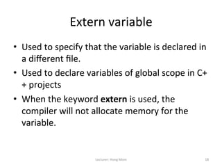 Extern	
  variable	
  
•  Used	
  to	
  specify	
  that	
  the	
  variable	
  is	
  declared	
  in	
  
   a	
  diﬀerent	
  ﬁle.	
  
•  Used	
  to	
  declare	
  variables	
  of	
  global	
  scope	
  in	
  C+
   +	
  projects	
  
•  When	
  the	
  keyword	
  extern	
  is	
  used,	
  the	
  
   compiler	
  will	
  not	
  allocate	
  memory	
  for	
  the	
  
   variable.	
  


                                 Lecturer:	
  Hong	
  Mom	
                  18	
  
 