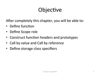 Objec9ve	
  
A=er	
  completely	
  this	
  chapter,	
  you	
  will	
  be	
  able	
  to:	
  
•  Deﬁne	
  func9on	
  
•  Deﬁne	
  Scope	
  role	
  
•  Construct	
  func9on	
  headers	
  and	
  prototypes	
  
•  Call	
  by	
  value	
  and	
  Call	
  by	
  reference	
  
•  Deﬁne	
  storage	
  class	
  speciﬁers	
  




                                    Lecturer:	
  Hong	
  Mom	
                   2	
  
 