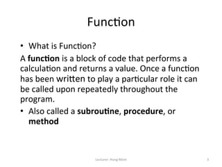 Func9on	
  
	
  
•  What	
  is	
  Func9on?	
  
A	
  func&on	
  is	
  a	
  block	
  of	
  code	
  that	
  performs	
  a	
  
calcula9on	
  and	
  returns	
  a	
  value.	
  Once	
  a	
  func9on	
  
has	
  been	
  wriNen	
  to	
  play	
  a	
  par9cular	
  role	
  it	
  can	
  
be	
  called	
  upon	
  repeatedly	
  throughout	
  the	
  
program.	
  
•  Also	
  called	
  a	
  subrou&ne,	
  procedure,	
  or	
  
     method	
  


                                Lecturer:	
  Hong	
  Mom	
                       3	
  
 