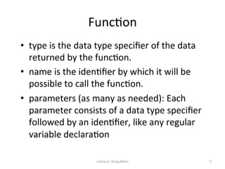 Func9on	
  
•  type	
  is	
  the	
  data	
  type	
  speciﬁer	
  of	
  the	
  data	
  
   returned	
  by	
  the	
  func9on.	
  	
  
•  name	
  is	
  the	
  iden9ﬁer	
  by	
  which	
  it	
  will	
  be	
  
   possible	
  to	
  call	
  the	
  func9on.	
  	
  
•  parameters	
  (as	
  many	
  as	
  needed):	
  Each	
  
   parameter	
  consists	
  of	
  a	
  data	
  type	
  speciﬁer	
  
   followed	
  by	
  an	
  iden9ﬁer,	
  like	
  any	
  regular	
  
   variable	
  declara9on	
  	
  

                              Lecturer:	
  Hong	
  Mom	
                    5	
  
 