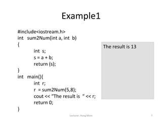 Example1	
  
#include<iostream.h>	
  
int	
  	
  	
  sum2Num(int	
  a,	
  int	
  	
  b)	
  
{	
                                                                                The	
  result	
  is	
  13	
  
                 	
  int	
  	
  s;	
                                               	
  
                 	
  s	
  =	
  a	
  +	
  b;	
                                      	
  
                                                                                   	
  
                 	
  return	
  (s);	
                                              	
  
}	
                                                                                	
  
int	
  	
  	
  main(){	
                                                           	
  
                                                                                   	
  
                 	
  int	
  	
  r;	
                                               	
  
                 	
  r	
  	
  =	
  sum2Num(5,8);	
                                 	
  
                 	
  cout	
  <<	
  “The	
  result	
  is	
  	
  “	
  <<	
  r;	
     	
  
                 	
  return	
  0;	
  
}	
  
	
                                                  Lecturer:	
  Hong	
  Mom	
                                     7	
  
 