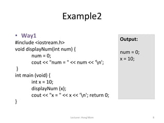 Example2	
  
•  Way1	
  
                                                                                                 Output:	
  
#include	
  <iostream.h>	
  	
  
                                                                                                 	
  
void	
  displayNum(int	
  num)	
  {	
  	
  
                                                                                                 num	
  =	
  0;	
  	
  
              	
  num	
  =	
  0;	
  	
  
                                                                                                 x	
  =	
  10;	
  	
  
              	
  cout	
  <<	
  "num	
  =	
  "	
  <<	
  num	
  <<	
  'n';	
  
                                                                                                 	
  
	
  }	
  	
                                                                                      	
  
int	
  main	
  (void)	
  {	
  	
                                                                 	
  
              	
  int	
  x	
  =	
  10;	
  	
                                                     	
  
                                                                                                 	
  
              	
  displayNum	
  (x);	
                                                           	
  
              	
  cout	
  <<	
  "x	
  =	
  "	
  <<	
  x	
  <<	
  'n';	
  return	
  0;	
  	
     	
  
}	
  	
  
	
  

                                                     Lecturer:	
  Hong	
  Mom	
                                           8	
  
 