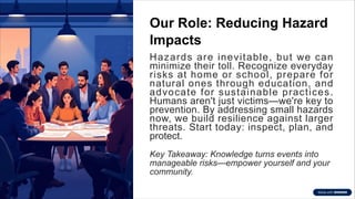Our Role: Reducing Hazard
Impacts
Hazards are inevitable, but we can
minimize their toll. Recognize everyday
risks at home or school, prepare for
natural ones through education, and
advocate for sustainable practices.
Humans aren't just victims—we're key to
prevention. By addressing small hazards
now, we build resilience against larger
threats. Start today: inspect, plan, and
protect.
Key Takeaway: Knowledge turns events into
manageable risks—empower yourself and your
community.
 