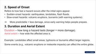 2. Speed of Onset
Refers to how fast a hazard occurs after the initial signs appear.
• Sudden-onset hazards: earthquakes, landslides, flash floods.
• Slow-onset hazards: volcanic eruptions, tsunamis (with warning systems).
➡️More predictable = less damage, since early warning helps people prepare.
3. Duration and Aerial Extent
Duration – how long a hazard lasts (longer = more damage).
Aerial extent – how wide the affected area is.
Example: Landslides affect small areas; typhoons or tsunamis affect larger regions.
Some events (e.g., volcanic eruptions or meteorite impacts) can affect the entire globe.
 