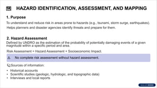 �
️HAZARD IDENTIFICATION, ASSESSMENT, AND MAPPING
1. Purpose
To understand and reduce risk in areas prone to hazards (e.g., tsunami, storm surge, earthquakes).
Helps planners and disaster agencies identify threats and prepare for them.
2. Hazard Assessment
Defined by UNDRO as the estimation of the probability of potentially damaging events of a given
magnitude within a specific period and area.
Risk Assessment = Hazard Assessment + Socioeconomic Impact.
⚠️No complete risk assessment without hazard assessment.
�Sources of information:
• Historical accounts
• Scientific studies (geologic, hydrologic, and topographic data)
• Interviews and local reports
 