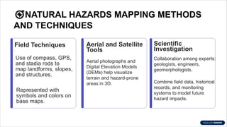 �NATURAL HAZARDS MAPPING METHODS
AND TECHNIQUES
Field Techniques
Use of compass, GPS,
and stadia rods to
map landforms, slopes,
and structures.
Represented with
symbols and colors on
base maps.
Aerial and Satellite
Tools
Aerial photographs and
Digital Elevation Models
(DEMs) help visualize
terrain and hazard-prone
areas in 3D.
Scientific
Investigation
Collaboration among experts:
geologists, engineers,
geomorphologists.
Combine field data, historical
records, and monitoring
systems to model future
hazard impacts.
 