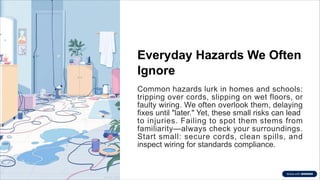 Everyday Hazards We Often
Ignore
Common hazards lurk in homes and schools:
tripping over cords, slipping on wet floors, or
faulty wiring. We often overlook them, delaying
fixes until "later." Yet, these small risks can lead
to injuries. Failing to spot them stems from
familiarity—always check your surroundings.
Start small: secure cords, clean spills, and
inspect wiring for standards compliance.
 