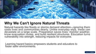 Why We Can't Ignore Natural Threats
Natural hazards like floods or storms demand attention—ignoring them
costs lives and communities dearly. Unlike everyday slips, these can
devastate on a large scale. Preparation saves lives: monitor weather,
know evacuation routes, and build resilient structures. Education turns
vulnerability into strength, reducing impacts for everyone.
Learning hazard basics empowers students and educators to
foster safer environments.
 