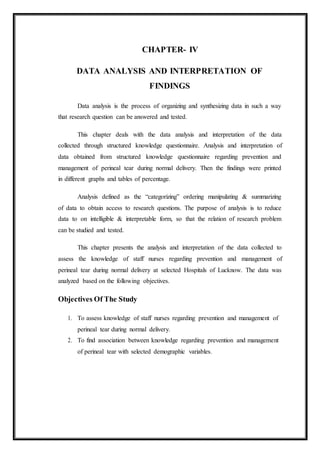 CHAPTER- IV
DATA ANALYSIS AND INTERPRETATION OF
FINDINGS
Data analysis is the process of organizing and synthesizing data in such a way
that research question can be answered and tested.
This chapter deals with the data analysis and interpretation of the data
collected through structured knowledge questionnaire. Analysis and interpretation of
data obtained from structured knowledge questionnaire regarding prevention and
management of perineal tear during normal delivery. Then the findings were printed
in different graphs and tables of percentage.
Analysis defined as the “categorizing” ordering manipulating & summarizing
of data to obtain access to research questions. The purpose of analysis is to reduce
data to on intelligible & interpretable form, so that the relation of research problem
can be studied and tested.
This chapter presents the analysis and interpretation of the data collected to
assess the knowledge of staff nurses regarding prevention and management of
perineal tear during normal delivery at selected Hospitals of Lucknow. The data was
analyzed based on the following objectives.
Objectives Of The Study
1. To assess knowledge of staff nurses regarding prevention and management of
perineal tear during normal delivery.
2. To find association between knowledge regarding prevention and management
of perineal tear with selected demographic variables.
 