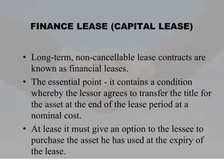 FINANCE LEASE (CAPITAL LEASE)
• Long-term, non-cancellable lease contracts are
known as financial leases.
• The essential point - it contains a condition
whereby the lessor agrees to transfer the title for
the asset at the end of the lease period at a
nominal cost.
• At lease it must give an option to the lessee to
purchase the asset he has used at the expiry of
the lease.
 
