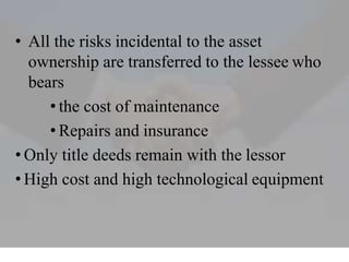 • All the risks incidental to the asset
ownership are transferred to the lessee who
bears
• the cost of maintenance
• Repairs and insurance
• Only title deeds remain with the lessor
• High cost and high technological equipment
 