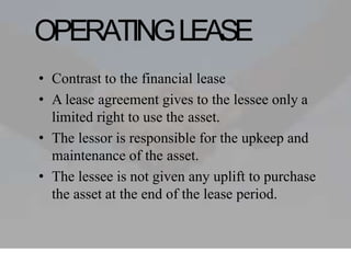 OPERATINGLEASE
• Contrast to the financial lease
• A lease agreement gives to the lessee only a
limited right to use the asset.
• The lessor is responsible for the upkeep and
maintenance of the asset.
• The lessee is not given any uplift to purchase
the asset at the end of the lease period.
 