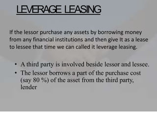 LEVERAGE LEASING
• A third party is involved beside lessor and lessee.
• The lessor borrows a part of the purchase cost
(say 80 %) of the asset from the third party,
lender
If the lessor purchase any assets by borrowing money
from any financial institutions and then give It as a lease
to lessee that time we can called it leverage leasing.
 