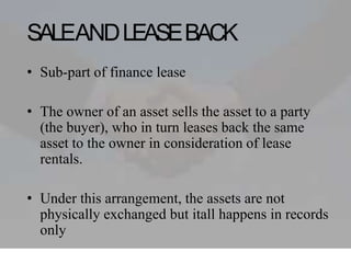SALEANDLEASEBACK
• Sub-part of finance lease
• The owner of an asset sells the asset to a party
(the buyer), who in turn leases back the same
asset to the owner in consideration of lease
rentals.
• Under this arrangement, the assets are not
physically exchanged but itall happens in records
only
 