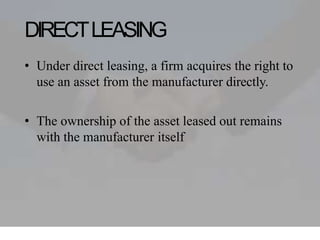 DIRECTLEASING
• Under direct leasing, a firm acquires the right to
use an asset from the manufacturer directly.
• The ownership of the asset leased out remains
with the manufacturer itself
 
