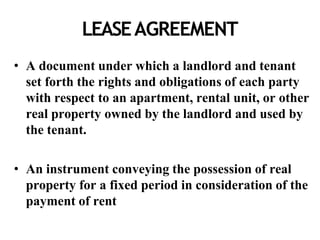 LEASEAGREEMENT
• A document under which a landlord and tenant
set forth the rights and obligations of each party
with respect to an apartment, rental unit, or other
real property owned by the landlord and used by
the tenant.
• An instrument conveying the possession of real
property for a fixed period in consideration of the
payment of rent
 