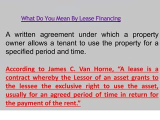 What Do You Mean By Lease Financing
A written agreement under which a property
owner allows a tenant to use the property for a
specified period and time.
According to James C. Van Horne, “A lease is a
contract whereby the Lessor of an asset grants to
the lessee the exclusive right to use the asset,
usually for an agreed period of time in return for
the payment of the rent.”
 